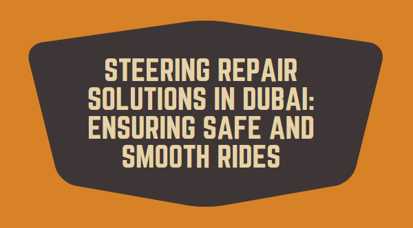 Steering Repair Solutions in Dubai: Ensuring Safe and Smooth Rides